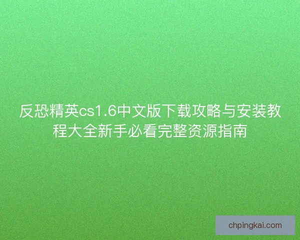 反恐精英cs1.6中文版下载攻略与安装教程大全新手必看完整资源指南